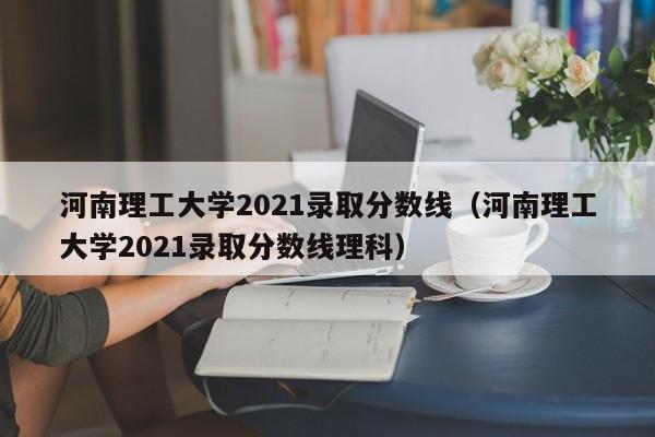 河南理工大学2021录取分数线（河南理工大学2021录取分数线理科）