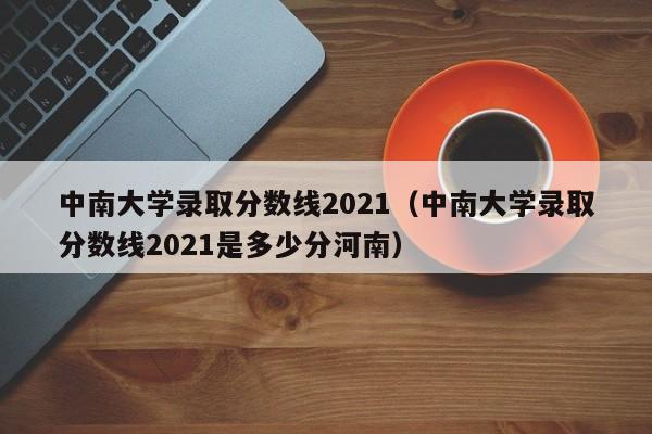 中南大学录取分数线2021（中南大学录取分数线2021是多少分河南）