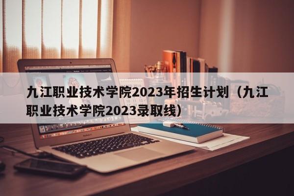 九江职业技术学院2023年招生计划（九江职业技术学院2023录取线）