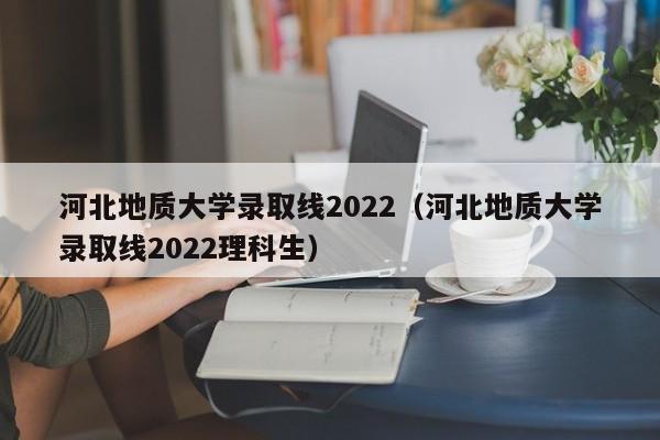 河北地质大学录取线2022（河北地质大学录取线2022理科生）