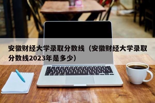 安徽财经大学录取分数线（安徽财经大学录取分数线2023年是多少）