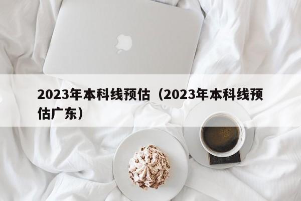 2023年本科线预估（2023年本科线预估广东）