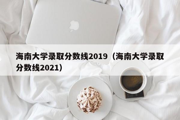 海南大学录取分数线2019（海南大学录取分数线2021）