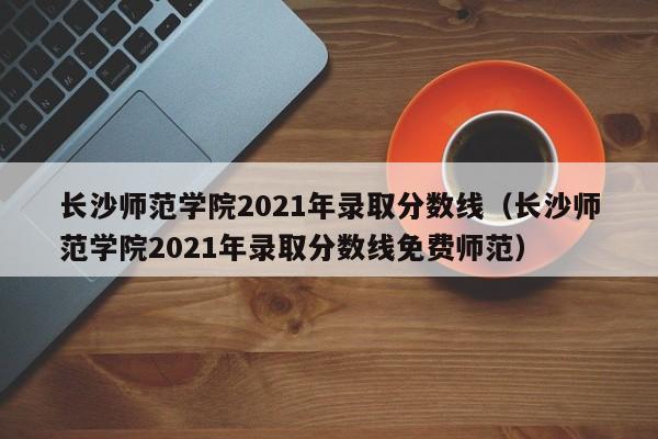 长沙师范学院2021年录取分数线（长沙师范学院2021年录取分数线免费师范）