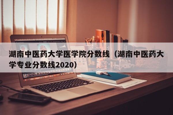 湖南中医药大学医学院分数线（湖南中医药大学专业分数线2020）