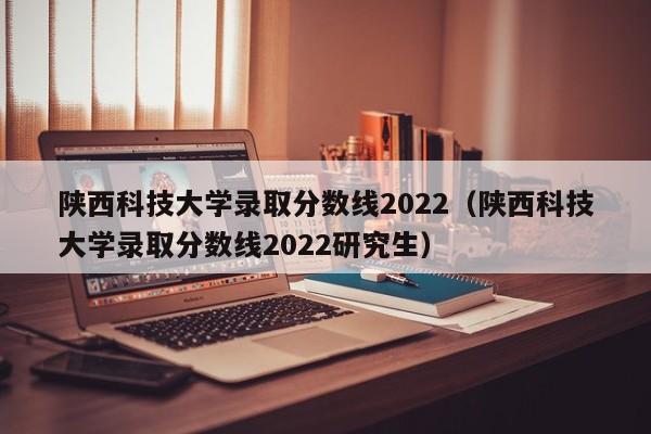 陕西科技大学录取分数线2022（陕西科技大学录取分数线2022研究生）