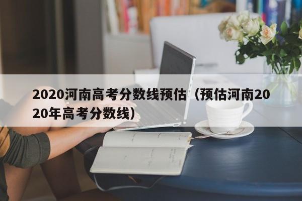 2020河南高考分数线预估（预估河南2020年高考分数线）