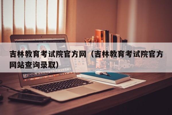 吉林教育考试院官方网（吉林教育考试院官方网站查询录取）