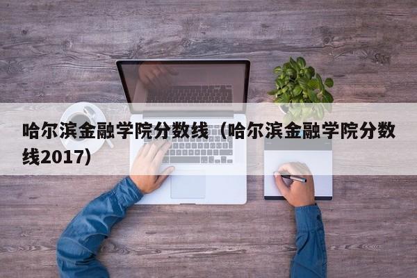 哈尔滨金融学院分数线（哈尔滨金融学院分数线2017）