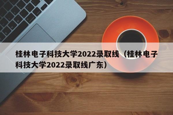 桂林电子科技大学2022录取线（桂林电子科技大学2022录取线广东）