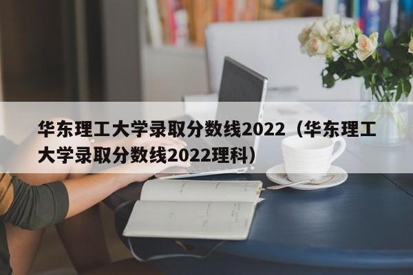 华东理工大学录取分数线2022（华东理工大学录取分数线2022理科）