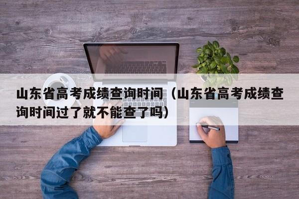 山东省高考成绩查询时间（山东省高考成绩查询时间过了就不能查了吗）