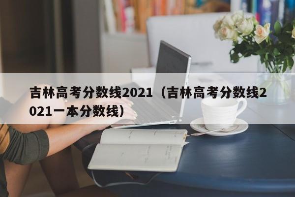 吉林高考分数线2021（吉林高考分数线2021一本分数线）