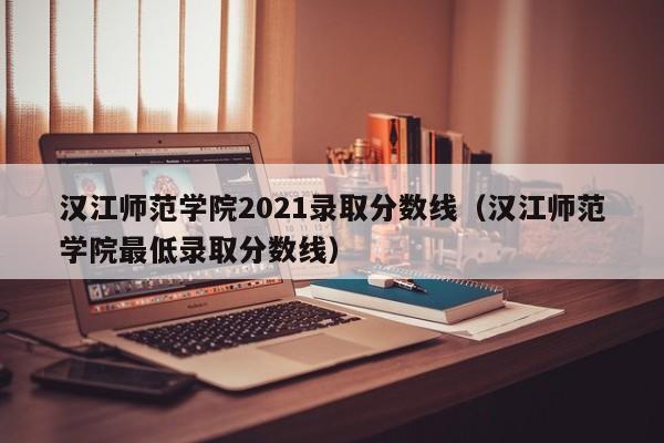 汉江师范学院2021录取分数线（汉江师范学院最低录取分数线）