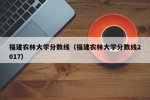 福建农林大学分数线（福建农林大学分数线2017）