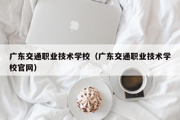 广东交通职业技术学校（广东交通职业技术学校官网）