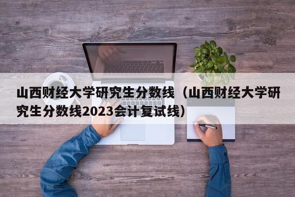 山西财经大学研究生分数线（山西财经大学研究生分数线2023会计复试线）