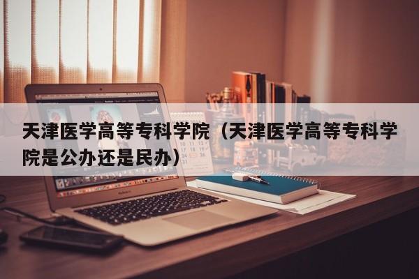 天津医学高等专科学院（天津医学高等专科学院是公办还是民办）