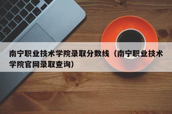 南宁职业技术学院录取分数线（南宁职业技术学院官网录取查询）