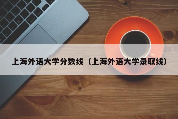 上海外语大学分数线（上海外语大学录取线）