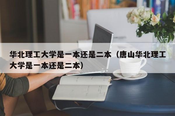 华北理工大学是一本还是二本（唐山华北理工大学是一本还是二本）