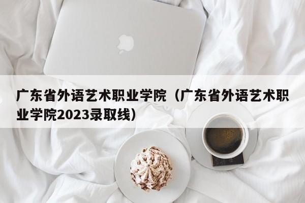 广东省外语艺术职业学院（广东省外语艺术职业学院2023录取线）