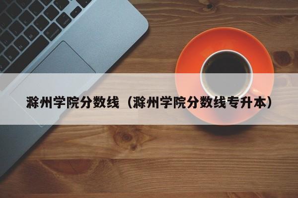 滁州学院分数线（滁州学院分数线专升本）