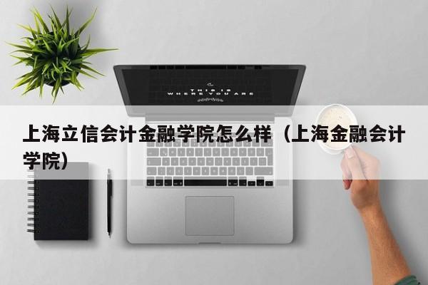 上海立信会计金融学院怎么样（上海金融会计学院）