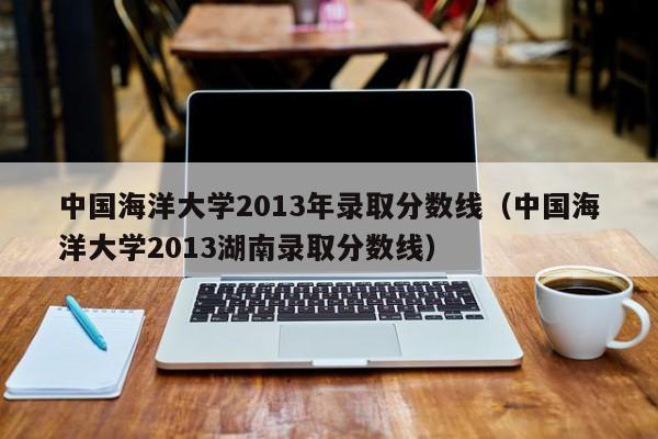 中国海洋大学2013年录取分数线（中国海洋大学2013湖南录取分数线）