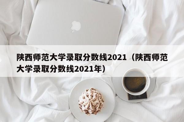 陕西师范大学录取分数线2021（陕西师范大学录取分数线2021年）