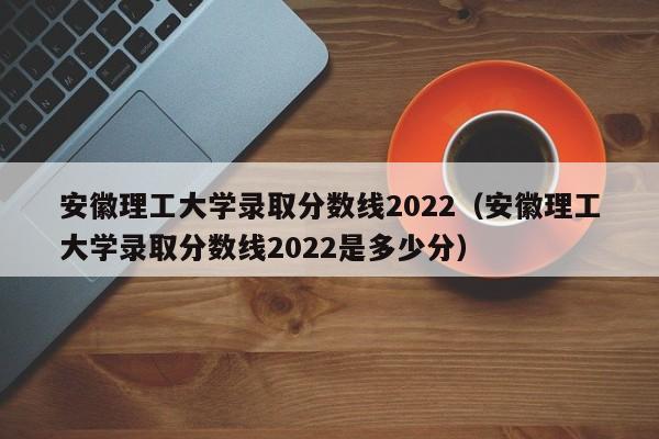 安徽理工大学录取分数线2022（安徽理工大学录取分数线2022是多少分）