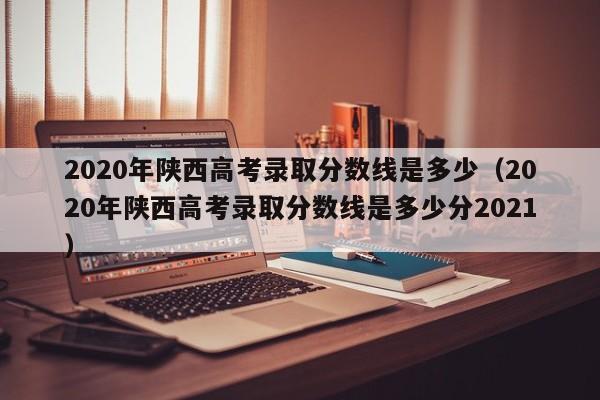 2020年陕西高考录取分数线是多少（2020年陕西高考录取分数线是多少分2021）