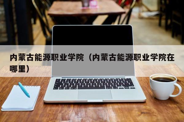 内蒙古能源职业学院（内蒙古能源职业学院在哪里）