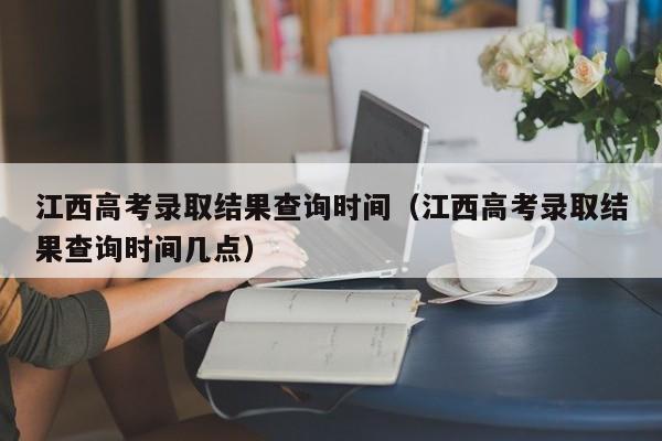 江西高考录取结果查询时间（江西高考录取结果查询时间几点）