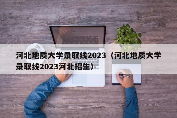 河北地质大学录取线2023（河北地质大学录取线2023河北招生）