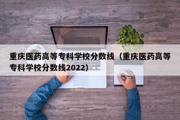 重庆医药高等专科学校分数线（重庆医药高等专科学校分数线2022）