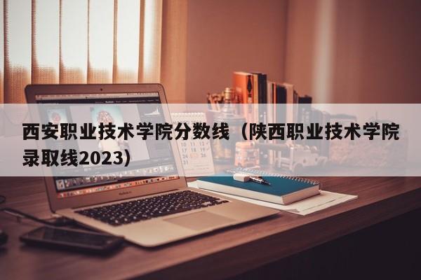 西安职业技术学院分数线（陕西职业技术学院录取线2023）