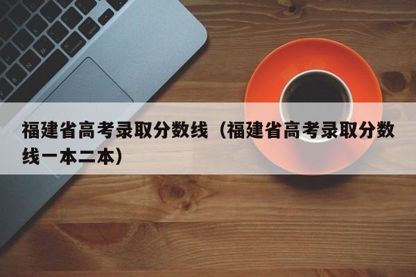 福建省高考录取分数线（福建省高考录取分数线一本二本）