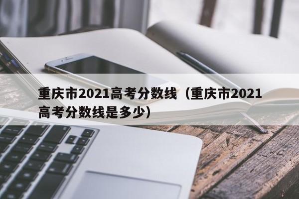 重庆市2021高考分数线（重庆市2021高考分数线是多少）