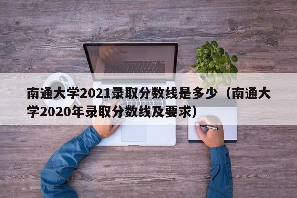 南通大学2021录取分数线是多少（南通大学2020年录取分数线及要求）