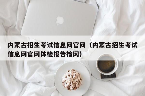 内蒙古招生考试信息网官网（内蒙古招生考试信息网官网体检报告检网）