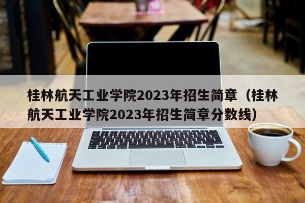 桂林航天工业学院2023年招生简章（桂林航天工业学院2023年招生简章分数线）