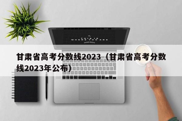 甘肃省高考分数线2023（甘肃省高考分数线2023年公布）