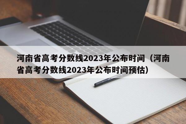 河南省高考分数线2023年公布时间（河南省高考分数线2023年公布时间预估）