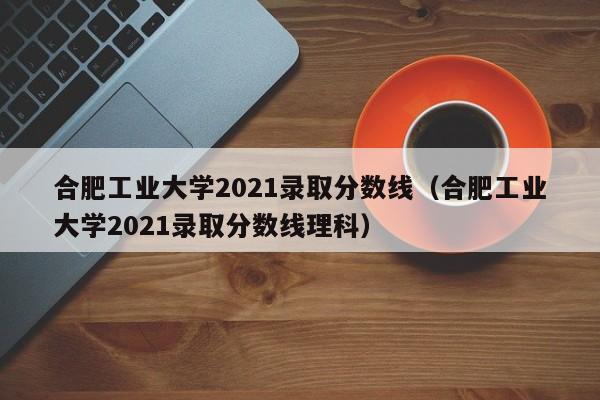 合肥工业大学2021录取分数线（合肥工业大学2021录取分数线理科）