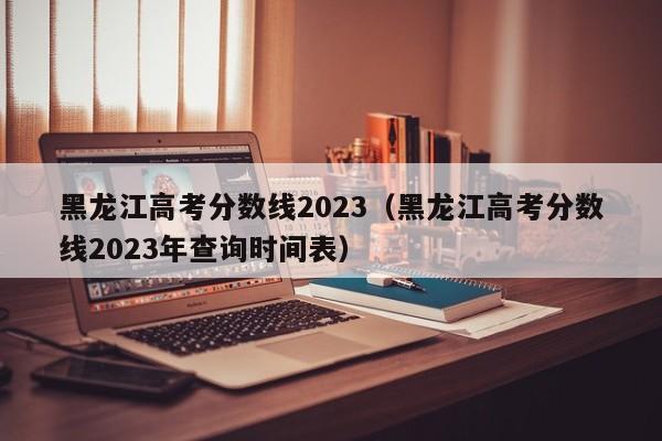 黑龙江高考分数线2023（黑龙江高考分数线2023年查询时间表）