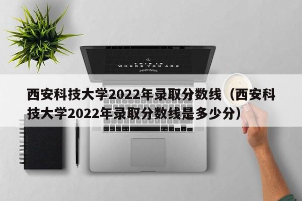 西安科技大学2022年录取分数线（西安科技大学2022年录取分数线是多少分）