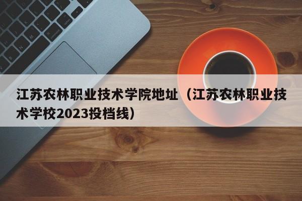 江苏农林职业技术学院地址（江苏农林职业技术学校2023投档线）