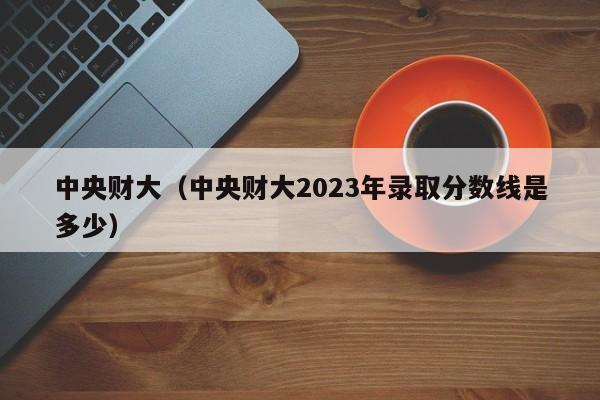 中央财大（中央财大2023年录取分数线是多少）