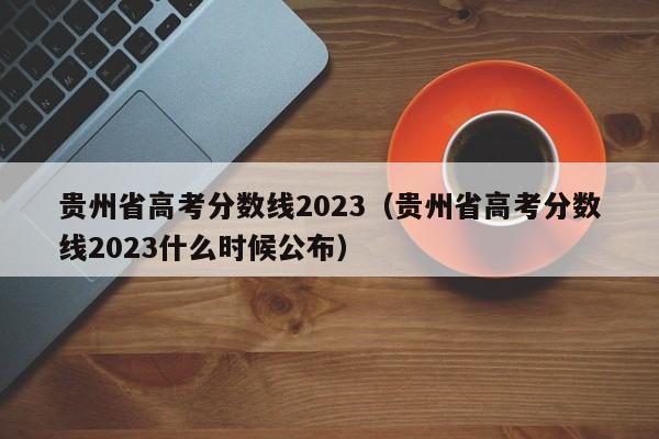 贵州省高考分数线2023（贵州省高考分数线2023什么时候公布）